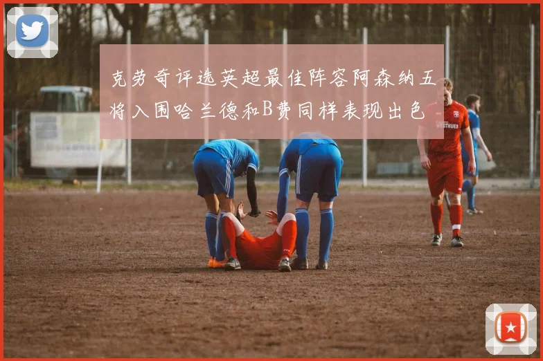 克劳奇评选英超最佳阵容阿森纳五将入围哈兰德和B费同样表现出色