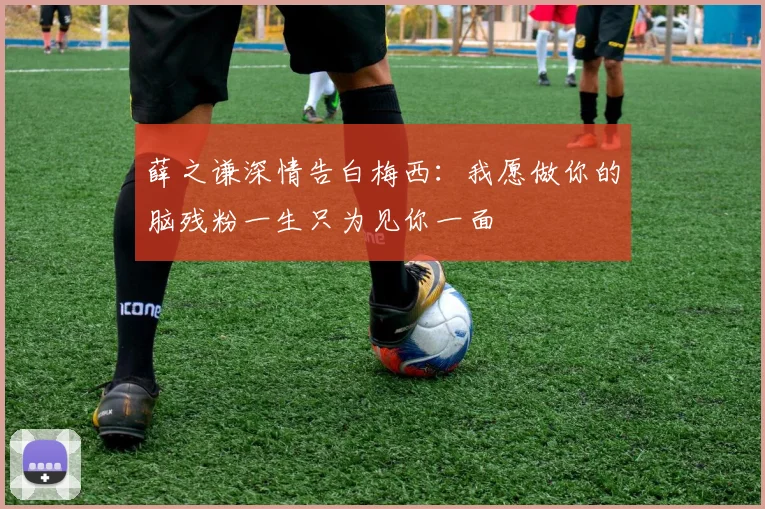 薛之谦深情告白梅西：我愿做你的脑残粉一生只为见你一面