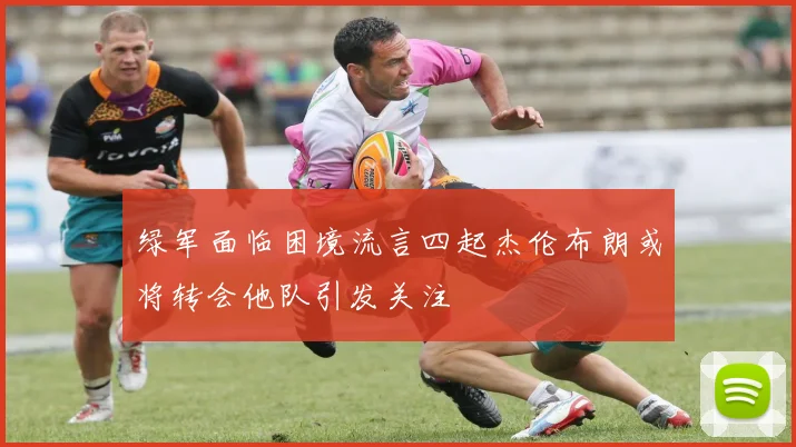 绿军面临困境流言四起杰伦布朗或将转会他队引发关注