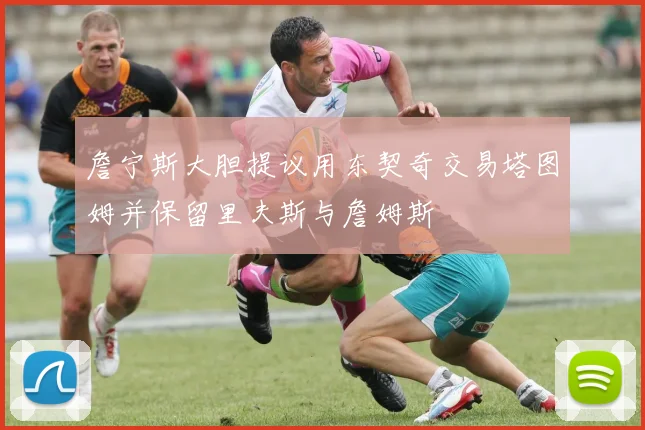 詹宁斯大胆提议用东契奇交易塔图姆并保留里夫斯与詹姆斯