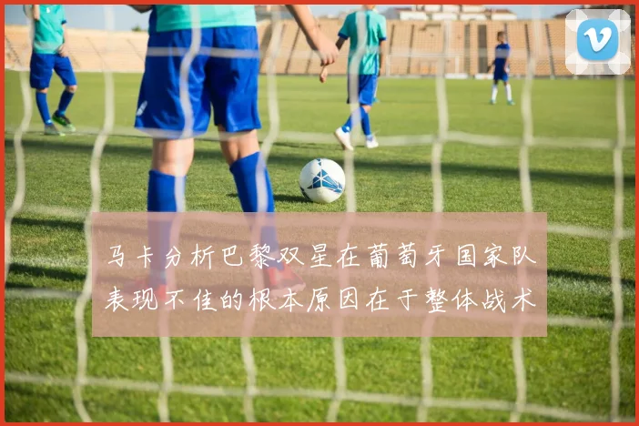 马卡分析巴黎双星在葡萄牙国家队表现不佳的根本原因在于整体战术体系问题