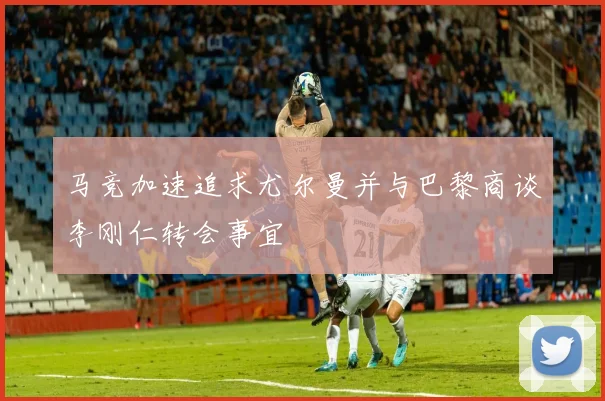马竞加速追求尤尔曼并与巴黎商谈李刚仁转会事宜