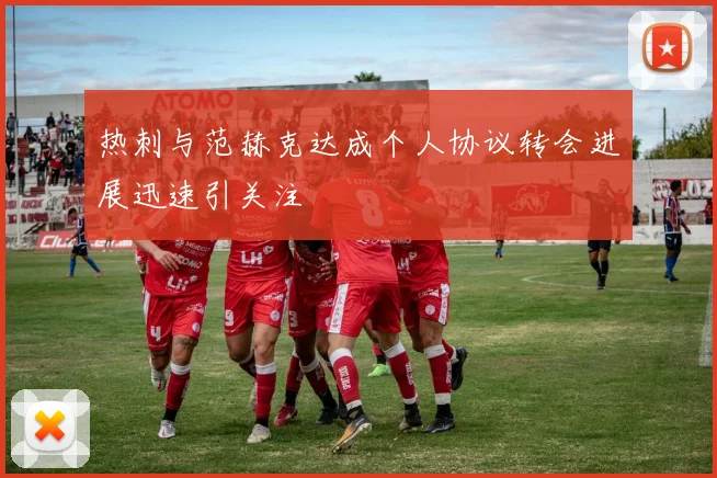 热刺与范赫克达成个人协议转会进展迅速引关注