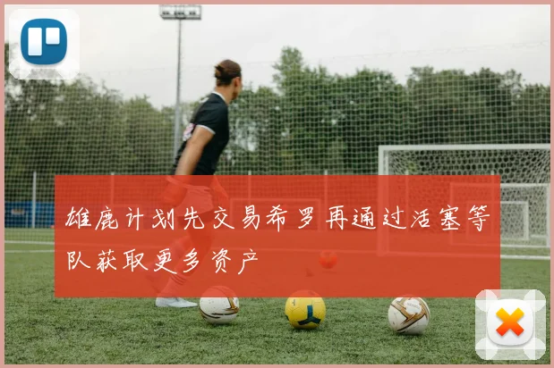 雄鹿计划先交易希罗再通过活塞等队获取更多资产