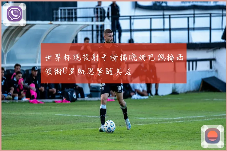 世界杯现役射手榜揭晓姆巴佩梅西领衔C罗凯恩紧随其后