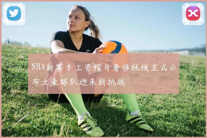 NBA新赛季工资帽与奢侈税线正式公布土豪球队迎来新挑战