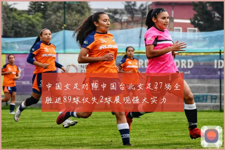 中国女足对阵中国台北女足27场全胜进89球仅失2球展现强大实力