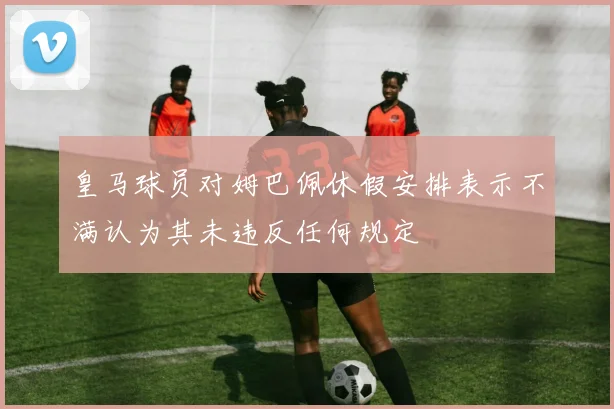 皇马球员对姆巴佩休假安排表示不满认为其未违反任何规定