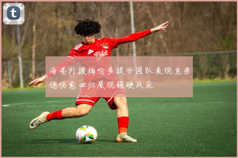 海港外援梅伦多提升团队表现克劳德伤愈回归展现强硬风采