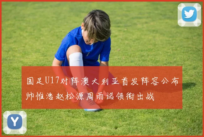 国足U17对阵澳大利亚首发阵容公布帅惟浩赵松源周雨诺领衔出战