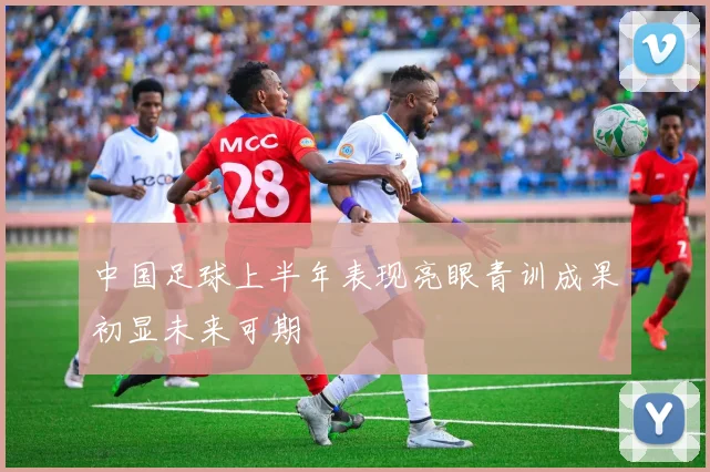 中国足球上半年表现亮眼青训成果初显未来可期