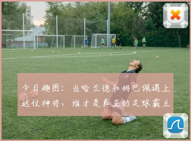 今日趣图：当哈兰德和姆巴佩遇上这位神将，谁才是真正的足球霸主