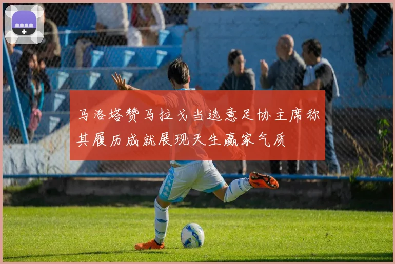 马洛塔赞马拉戈当选意足协主席称其履历成就展现天生赢家气质