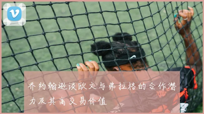 乔约翰逊谈欧文与弗拉格的合作潜力及其高交易价值