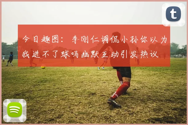 今日趣图：李刚仁调侃小孙你以为我进不了球吗幽默互动引发热议