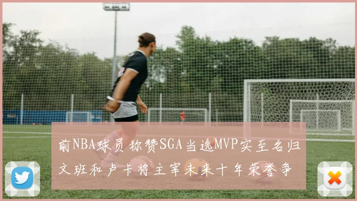 前NBA球员称赞SGA当选MVP实至名归文班和卢卡将主宰未来十年荣誉争夺