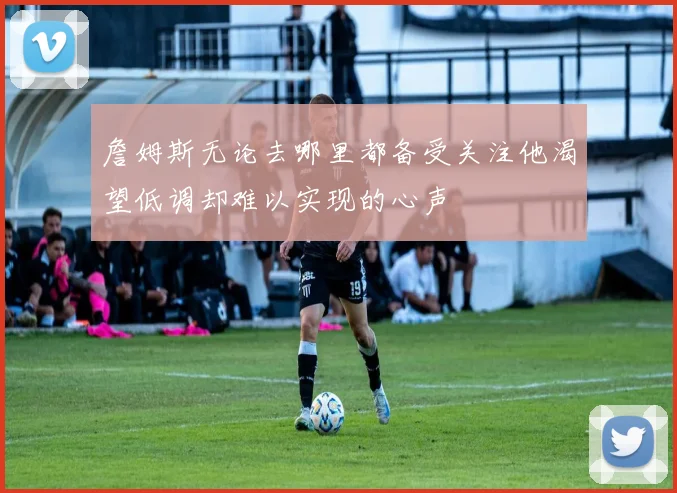 詹姆斯无论去哪里都备受关注他渴望低调却难以实现的心声
