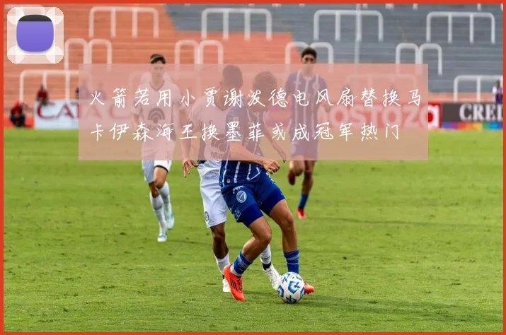 火箭若用小贾谢泼德电风扇替换马卡伊森海王换墨菲或成冠军热门