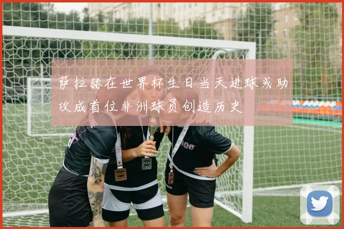 萨拉赫在世界杯生日当天进球或助攻成首位非洲球员创造历史