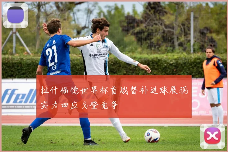 拉什福德世界杯首战替补进球展现实力回应戈登竞争