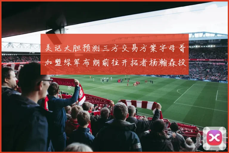 美记大胆预测三方交易方案字母哥加盟绿军布朗前往开拓者杨瀚森投奔雄鹿