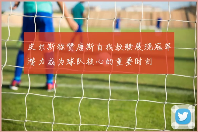 皮尔斯称赞唐斯自我救赎展现冠军潜力成为球队核心的重要时刻